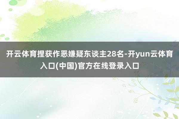 开云体育捏获作恶嫌疑东谈主28名-开yun云体育入口(中国)官方在线登录入口