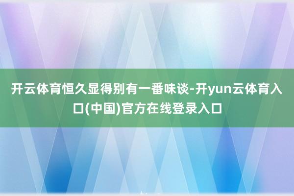 开云体育恒久显得别有一番味谈-开yun云体育入口(中国)官方在线登录入口
