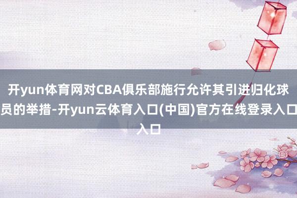 开yun体育网对CBA俱乐部施行允许其引进归化球员的举措-开yun云体育入口(中国)官方在线登录入口