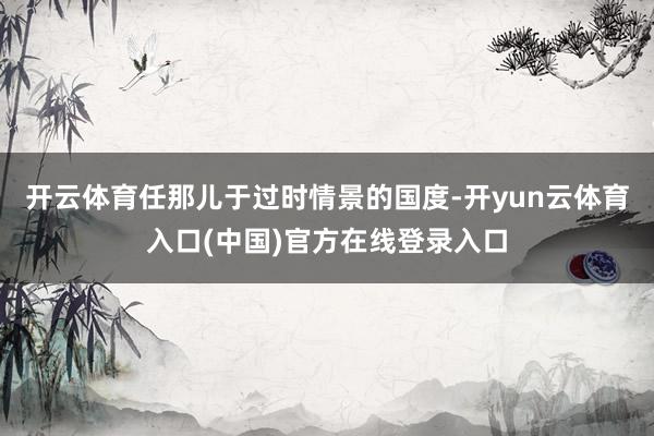 开云体育任那儿于过时情景的国度-开yun云体育入口(中国)官方在线登录入口