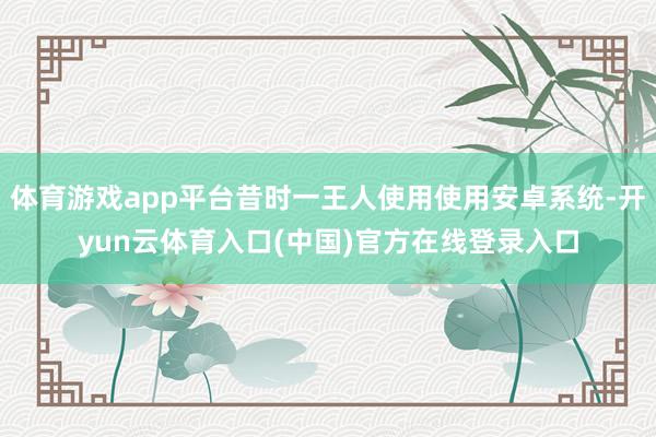 体育游戏app平台昔时一王人使用使用安卓系统-开yun云体育入口(中国)官方在线登录入口
