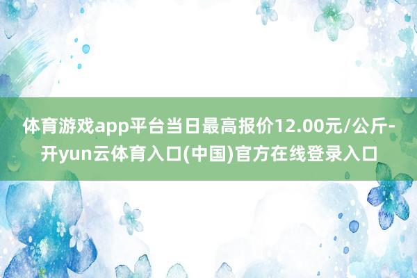 体育游戏app平台当日最高报价12.00元/公斤-开yun云体育入口(中国)官方在线登录入口