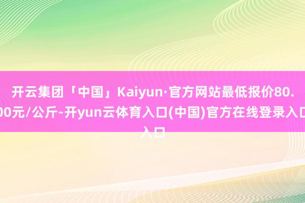 开云集团「中国」Kaiyun·官方网站最低报价80.00元/公斤-开yun云体育入口(中国)官方在线登录入口