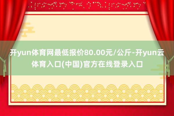 开yun体育网最低报价80.00元/公斤-开yun云体育入口(中国)官方在线登录入口