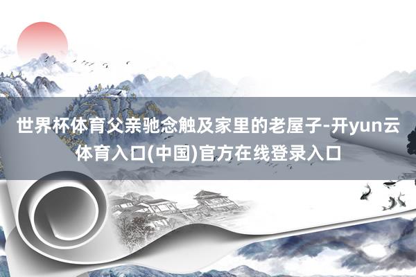 世界杯体育父亲驰念触及家里的老屋子-开yun云体育入口(中国)官方在线登录入口