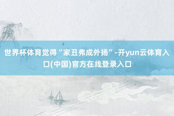 世界杯体育觉得“家丑弗成外扬”-开yun云体育入口(中国)官方在线登录入口