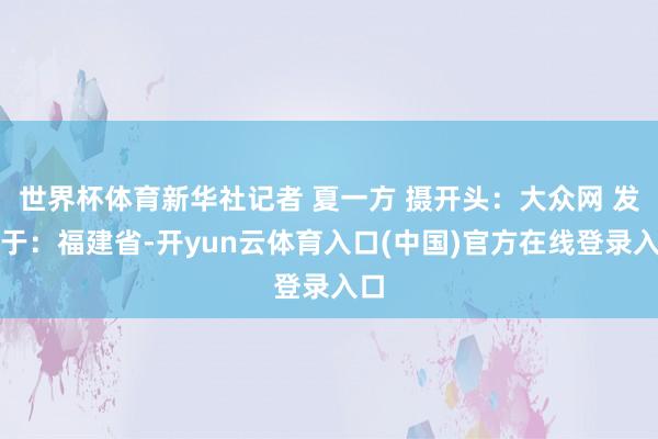世界杯体育新华社记者 夏一方 摄开头:大众网 发布于:福建省-开yun云体育入口(中国)官方在线登录入口
