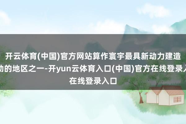 开云体育(中国)官方网站算作寰宇最具新动力建造后劲的地区之一-开yun云体育入口(中国)官方在线登录入口