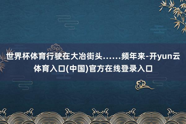 世界杯体育行驶在大冶街头……频年来-开yun云体育入口(中国)官方在线登录入口