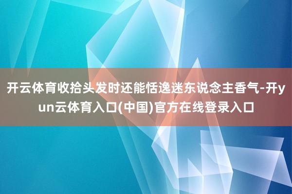 开云体育收拾头发时还能恬逸迷东说念主香气-开yun云体育入口(中国)官方在线登录入口