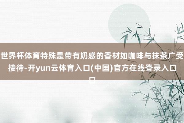 世界杯体育特殊是带有奶感的香材如咖啡与抹茶广受接待-开yun云体育入口(中国)官方在线登录入口