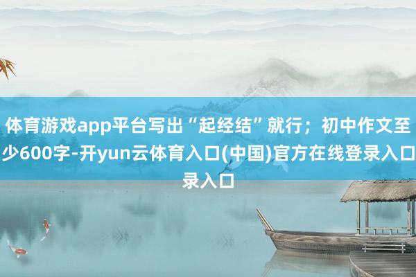 体育游戏app平台写出“起经结”就行；初中作文至少600字-开yun云体育入口(中国)官方在线登录入口