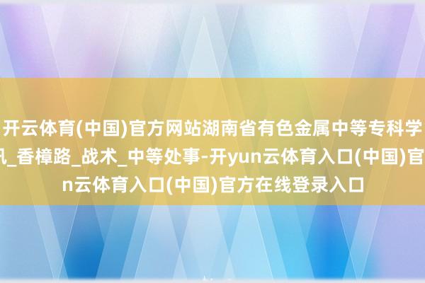 开云体育(中国)官方网站湖南省有色金属中等专科学校25年基本资讯_香樟路_战术_中等处事-开yun云体育入口(中国)官方在线登录入口