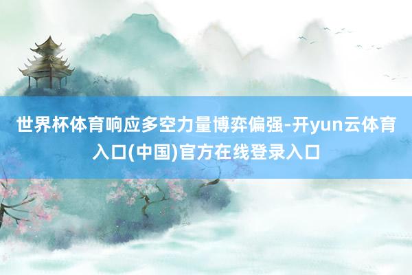 世界杯体育响应多空力量博弈偏强-开yun云体育入口(中国)官方在线登录入口