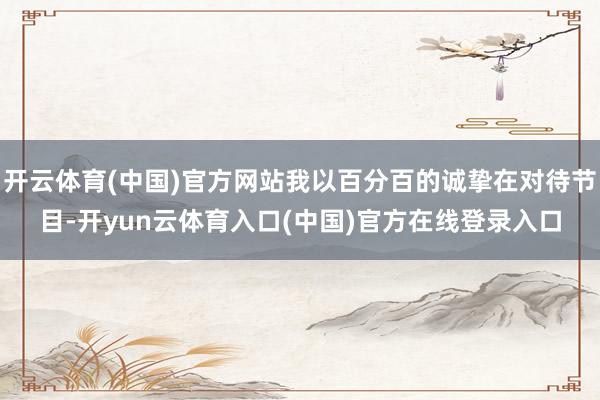 开云体育(中国)官方网站我以百分百的诚挚在对待节目-开yun云体育入口(中国)官方在线登录入口