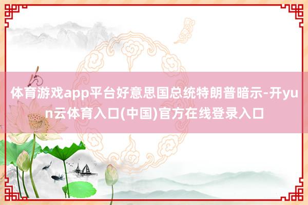 体育游戏app平台好意思国总统特朗普暗示-开yun云体育入口(中国)官方在线登录入口