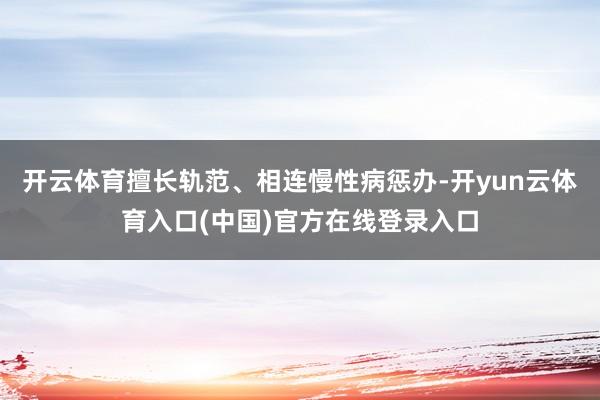 开云体育擅长轨范、相连慢性病惩办-开yun云体育入口(中国)官方在线登录入口