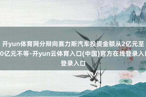 开yun体育网分辩向赛力斯汽车投资金额从2亿元至10亿元不等-开yun云体育入口(中国)官方在线登录入口
