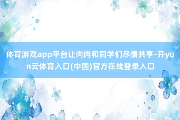 体育游戏app平台让肉肉和同学们尽情共享-开yun云体育入口(中国)官方在线登录入口