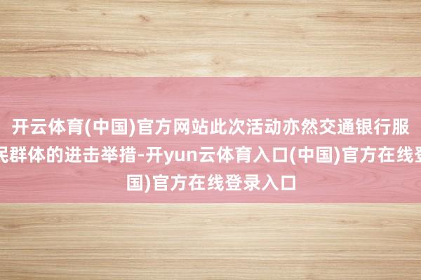 开云体育(中国)官方网站此次活动亦然交通银行服务新市民群体的进击举措-开yun云体育入口(中国)官方在线登录入口