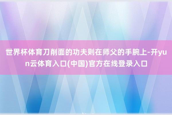 世界杯体育刀削面的功夫则在师父的手腕上-开yun云体育入口(中国)官方在线登录入口