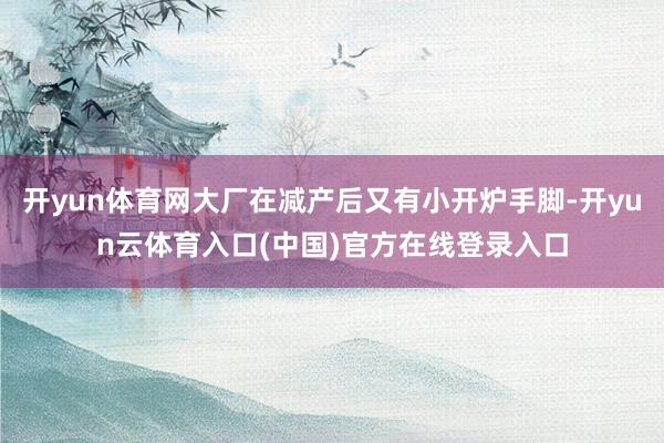 开yun体育网大厂在减产后又有小开炉手脚-开yun云体育入口(中国)官方在线登录入口