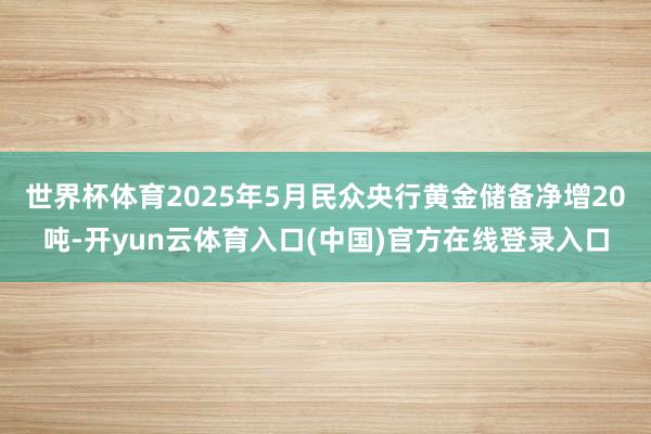 世界杯体育2025年5月民众央行黄金储备净增20吨-开yun云体育入口(中国)官方在线登录入口