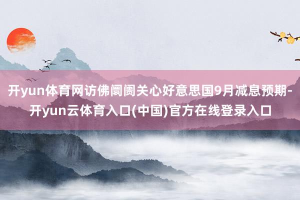 开yun体育网访佛阛阓关心好意思国9月减息预期-开yun云体育入口(中国)官方在线登录入口