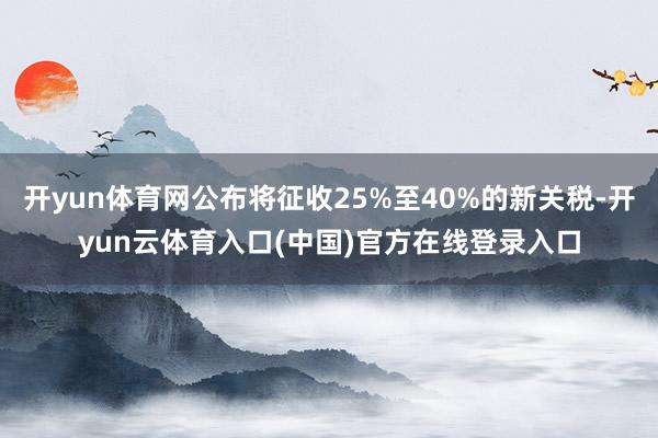 开yun体育网公布将征收25%至40%的新关税-开yun云体育入口(中国)官方在线登录入口