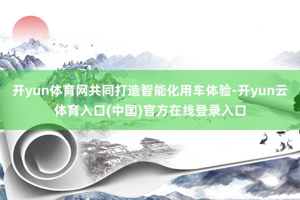 开yun体育网共同打造智能化用车体验-开yun云体育入口(中国)官方在线登录入口