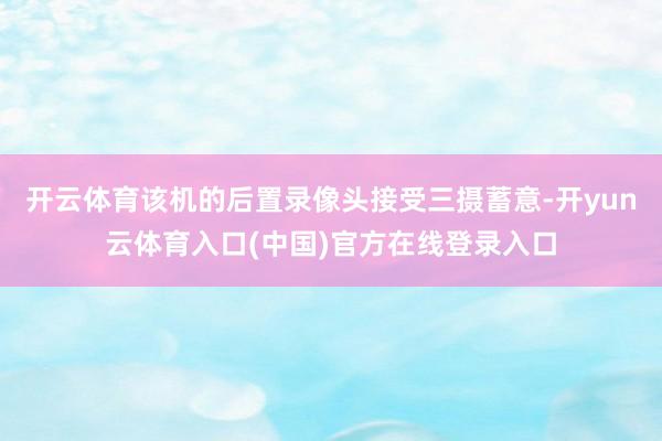 开云体育该机的后置录像头接受三摄蓄意-开yun云体育入口(中国)官方在线登录入口