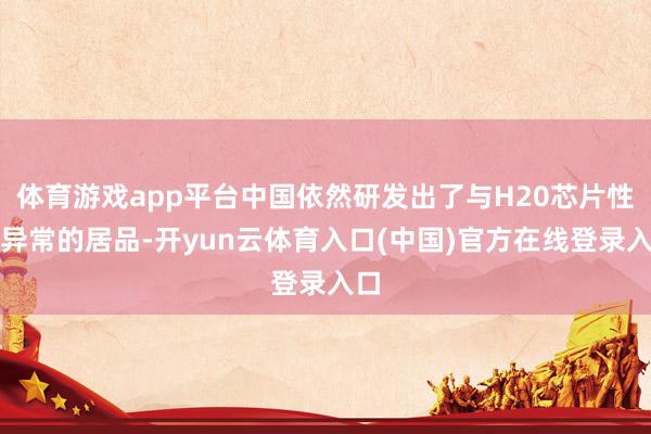 体育游戏app平台中国依然研发出了与H20芯片性能异常的居品-开yun云体育入口(中国)官方在线登录入口