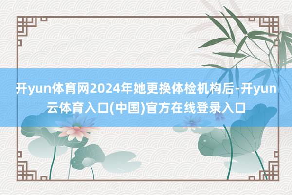 开yun体育网2024年她更换体检机构后-开yun云体育入口(中国)官方在线登录入口