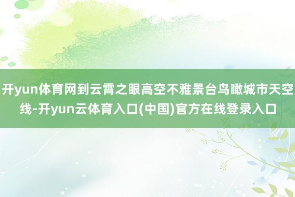 开yun体育网到云霄之眼高空不雅景台鸟瞰城市天空线-开yun云体育入口(中国)官方在线登录入口