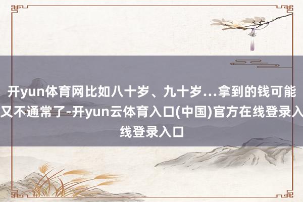 开yun体育网比如八十岁、九十岁…拿到的钱可能就又不通常了-开yun云体育入口(中国)官方在线登录入口