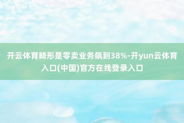 开云体育畸形是零卖业务飙到38%-开yun云体育入口(中国)官方在线登录入口