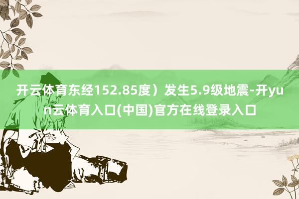 开云体育东经152.85度）发生5.9级地震-开yun云体育入口(中国)官方在线登录入口