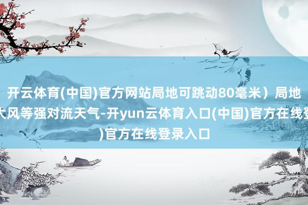开云体育(中国)官方网站局地可跳动80毫米）局地有雷暴大风等强对流天气-开yun云体育入口(中国)官方在线登录入口