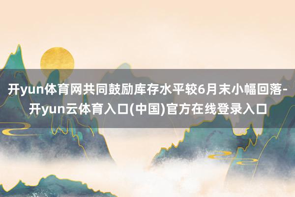 开yun体育网共同鼓励库存水平较6月末小幅回落-开yun云体育入口(中国)官方在线登录入口