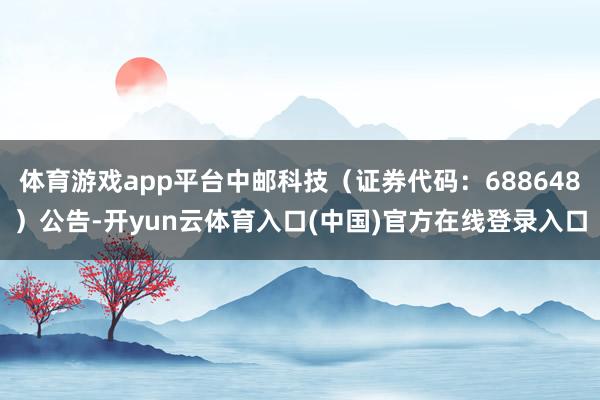 体育游戏app平台中邮科技（证券代码：688648）公告-开yun云体育入口(中国)官方在线登录入口