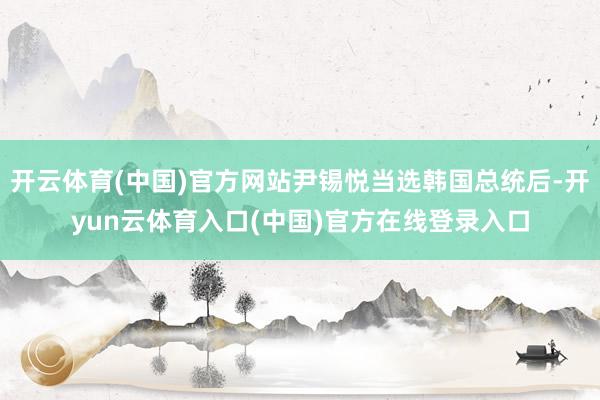 开云体育(中国)官方网站尹锡悦当选韩国总统后-开yun云体育入口(中国)官方在线登录入口