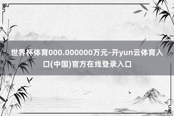 世界杯体育000.000000万元-开yun云体育入口(中国)官方在线登录入口