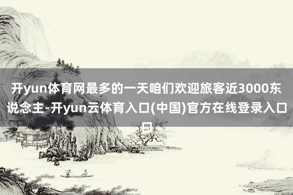 开yun体育网最多的一天咱们欢迎旅客近3000东说念主-开yun云体育入口(中国)官方在线登录入口