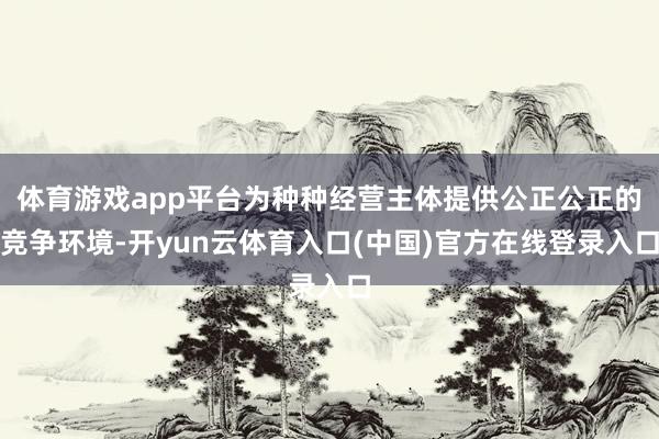 体育游戏app平台为种种经营主体提供公正公正的竞争环境-开yun云体育入口(中国)官方在线登录入口