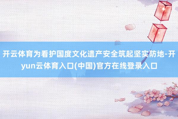 开云体育为看护国度文化遗产安全筑起坚实防地-开yun云体育入口(中国)官方在线登录入口