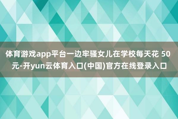 体育游戏app平台一边牢骚女儿在学校每天花 50 元-开yun云体育入口(中国)官方在线登录入口