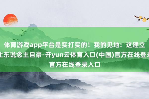 体育游戏app平台是实打实的！我的见地：这建立照实让东说念主自豪-开yun云体育入口(中国)官方在线登录入口