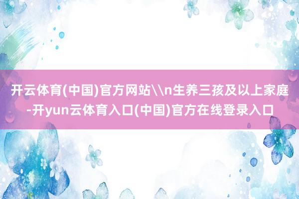 开云体育(中国)官方网站\n生养三孩及以上家庭-开yun云体育入口(中国)官方在线登录入口