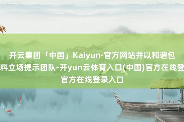 开云集团「中国」Kaiyun·官方网站并以和谐包容的照料立场提示团队-开yun云体育入口(中国)官方在线登录入口