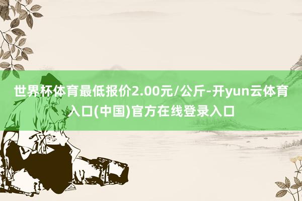 世界杯体育最低报价2.00元/公斤-开yun云体育入口(中国)官方在线登录入口